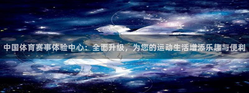 天天体育官网：中国体育赛事体验中心：全面升级，为您的运动生活增添乐趣与便利